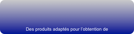 



Des produits adaptés pour l’obtention de